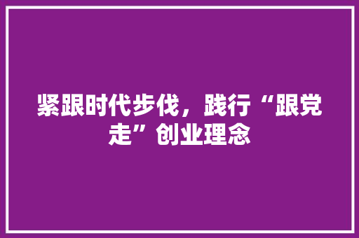 紧跟时代步伐，践行“跟党走”创业理念