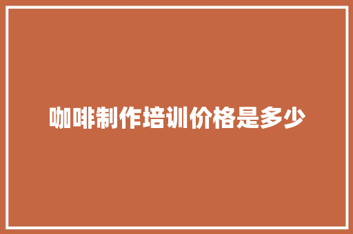 咖啡制作培训价格是多少 工作总结