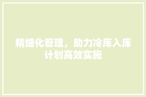 精细化管理，助力冷库入库计划高效实施