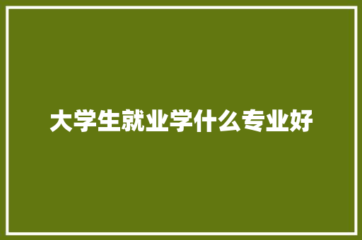 大学生就业学什么专业好