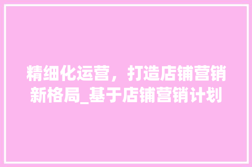 精细化运营，打造店铺营销新格局_基于店铺营销计划的步骤介绍