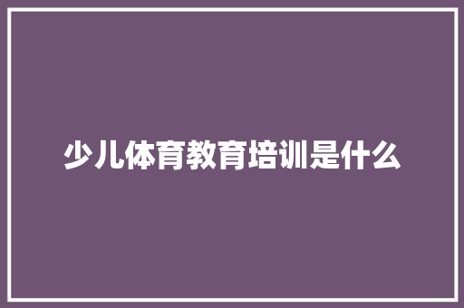 少儿体育教育培训是什么 工作总结