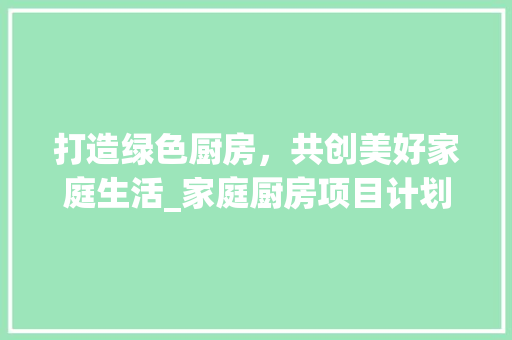 打造绿色厨房，共创美好家庭生活_家庭厨房项目计划详细介绍