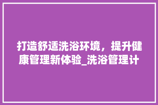 打造舒适洗浴环境，提升健康管理新体验_洗浴管理计划详细介绍