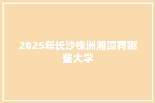 2025年长沙株洲湘潭有哪些大学