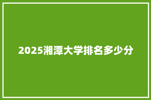 2025湘潭大学排名多少分