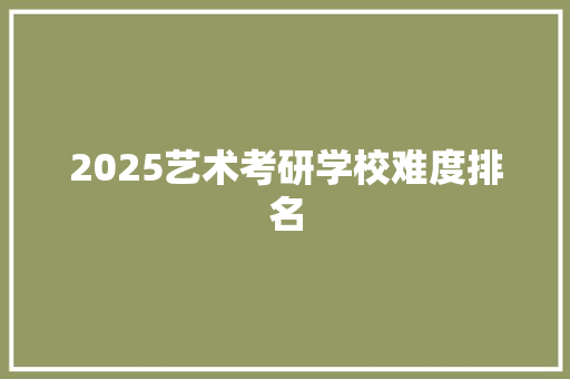 2025艺术考研学校难度排名 工作总结