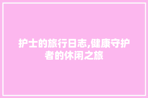 护士的旅行日志,健康守护者的休闲之旅