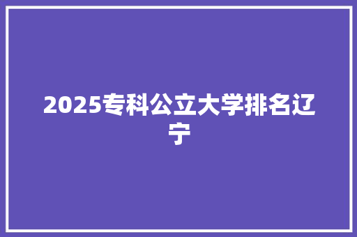 2025专科公立大学排名辽宁