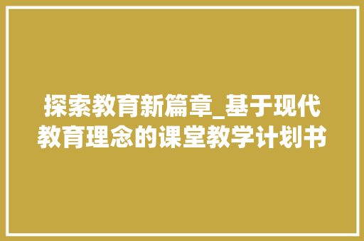 探索教育新篇章_基于现代教育理念的课堂教学计划书