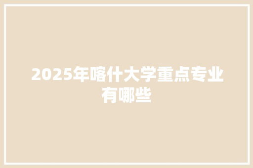 2025年喀什大学重点专业有哪些