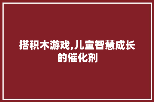 搭积木游戏,儿童智慧成长的催化剂