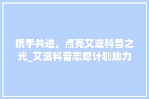 携手共进，点亮艾滋科普之光_艾滋科普志愿计划助力健康中国