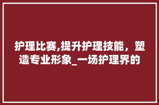 护理比赛,提升护理技能，塑造专业形象_一场护理界的盛会