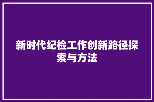 新时代纪检工作创新路径探索与方法