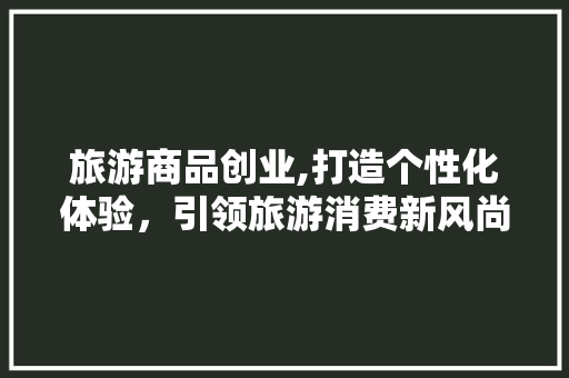 旅游商品创业,打造个性化体验，引领旅游消费新风尚