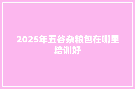 2025年五谷杂粮包在哪里培训好
