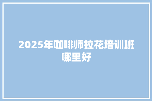 2025年咖啡师拉花培训班哪里好