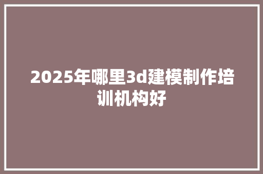 2025年哪里3d建模制作培训机构好