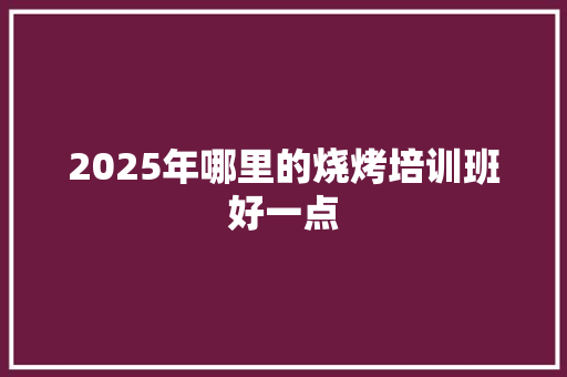 2025年哪里的烧烤培训班好一点