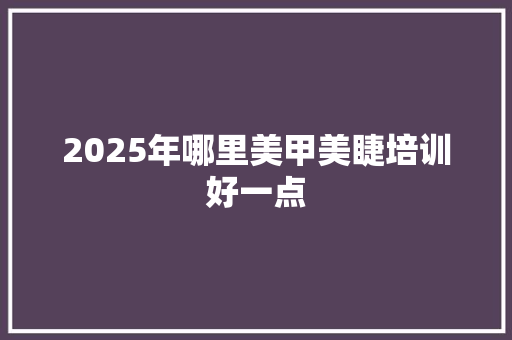 2025年哪里美甲美睫培训好一点