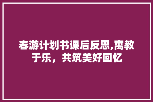春游计划书课后反思,寓教于乐，共筑美好回忆