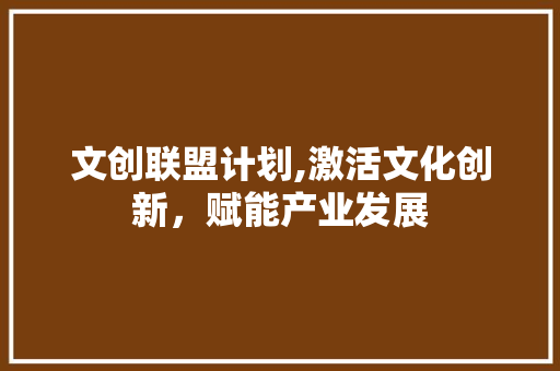 文创联盟计划,激活文化创新，赋能产业发展