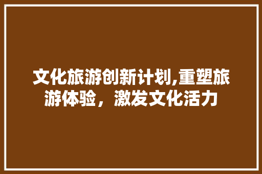 文化旅游创新计划,重塑旅游体验，激发文化活力