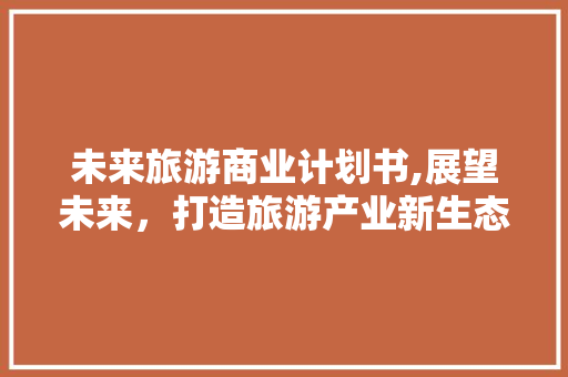 未来旅游商业计划书,展望未来，打造旅游产业新生态