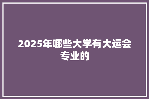 2025年哪些大学有大运会专业的 工作计划