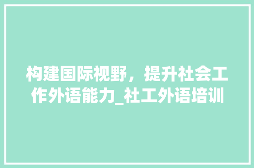 构建国际视野，提升社会工作外语能力_社工外语培训计划详细解读