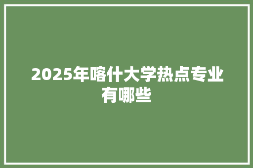 2025年喀什大学热点专业有哪些