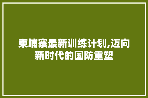 柬埔寨最新训练计划,迈向新时代的国防重塑