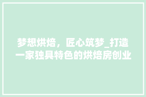 梦想烘焙，匠心筑梦_打造一家独具特色的烘焙房创业计划