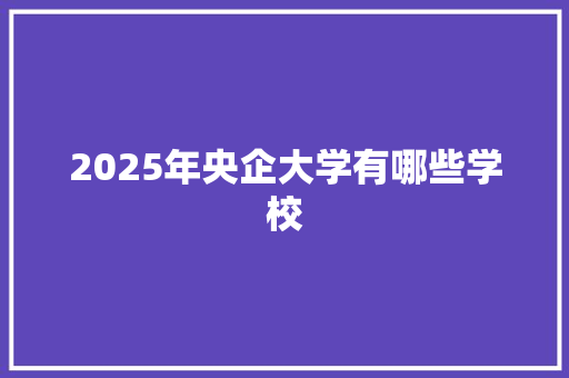2025年央企大学有哪些学校 演讲稿