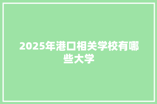 2025年港口相关学校有哪些大学 工作总结