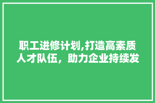职工进修计划,打造高素质人才队伍，助力企业持续发展