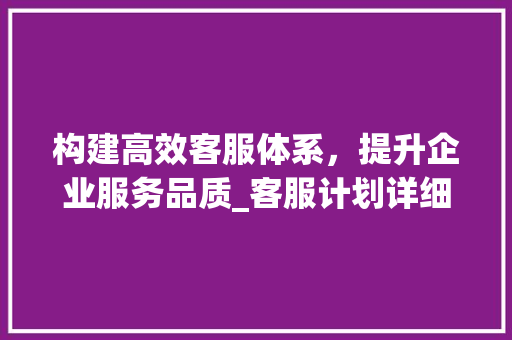 构建高效客服体系，提升企业服务品质_客服计划详细介绍