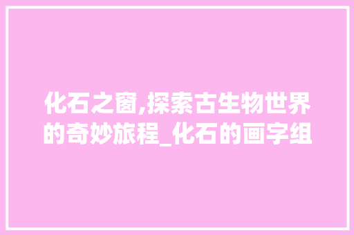 化石之窗,探索古生物世界的奇妙旅程_化石的画字组词