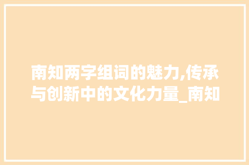南知两字组词的魅力,传承与创新中的文化力量_南知两字组词