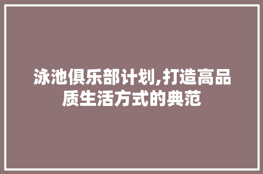 泳池俱乐部计划,打造高品质生活方式的典范 工作总结