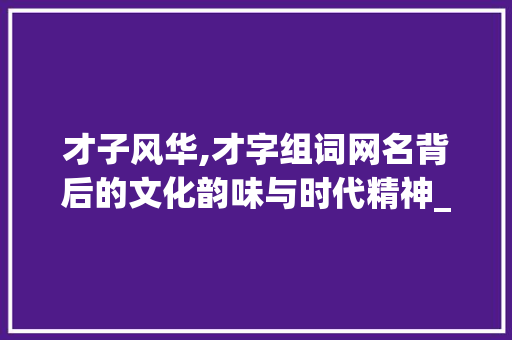 才子风华,才字组词网名背后的文化韵味与时代精神_才字组词的网名