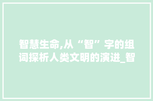 智慧生命,从“智”字的组词探析人类文明的演进_智的生字组词