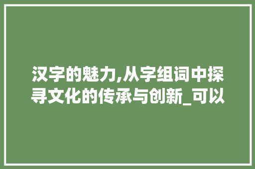 汉字的魅力,从字组词中探寻文化的传承与创新_可以组成什么字组词