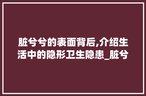脏兮兮的表面背后,介绍生活中的隐形卫生隐患_脏兮兮字组词拼音