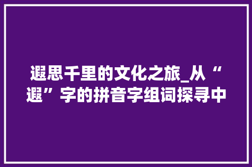 遐思千里的文化之旅_从“遐”字的拼音字组词探寻中华文明的深邃内涵_遐的拼音字组词