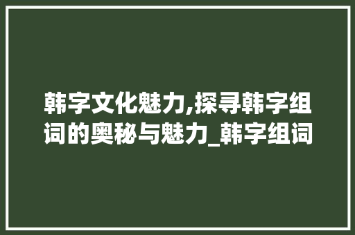 韩字文化魅力,探寻韩字组词的奥秘与魅力_韩字组词组什么