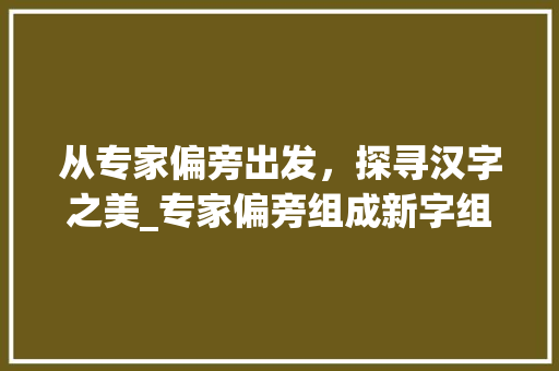 从专家偏旁出发，探寻汉字之美_专家偏旁组成新字组词