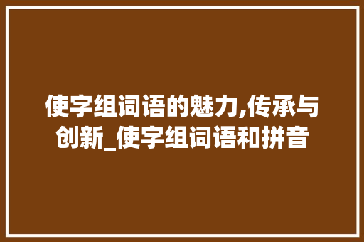 使字组词语的魅力,传承与创新_使字组词语和拼音