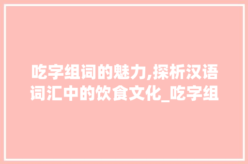 吃字组词的魅力,探析汉语词汇中的饮食文化_吃字组词分类和拼音